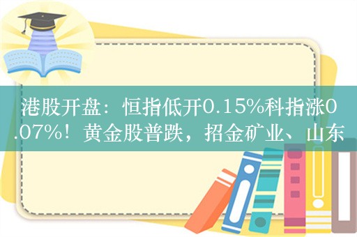 港股开盘：恒指低开0.15%科指涨0.07%！黄金股普跌，招金矿业、山东黄金跌超4%，蔚来跌近7%，融创中国涨超4%