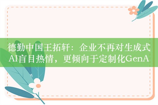 德勤中国王拓轩：企业不再对生成式AI盲目热情，更倾向于定制化GenAI工具