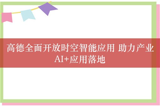 高德全面开放时空智能应用 助力产业AI+应用落地