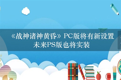  《战神诸神黄昏》PC版将有新设置 未来PS版也将实装