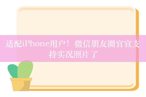 适配iPhone用户！微信朋友圈官宣支持实况照片了