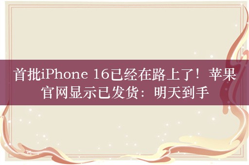 首批iPhone 16已经在路上了！苹果官网显示已发货：明天到手