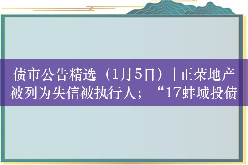 债市公告精选（1月5日）|正荣地产被列为失信被执行人；“17蚌城投债”提前偿还议案未通过