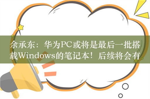 余承东：华为PC或将是最后一批搭载Windows的笔记本！后续将会有鸿蒙系统PC产品