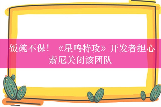  饭碗不保！《星鸣特攻》开发者担心索尼关闭该团队