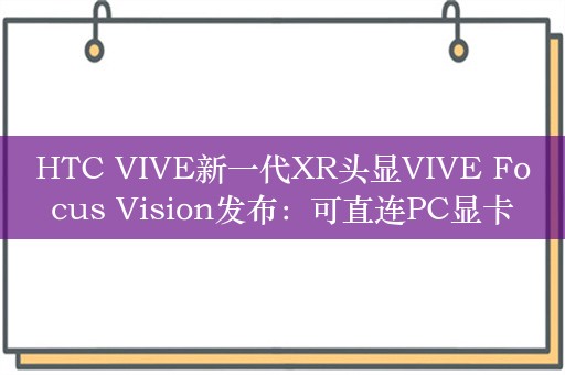 HTC VIVE新一代XR头显VIVE Focus Vision发布：可直连PC显卡