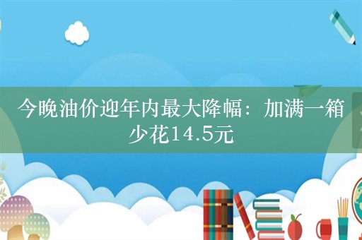 今晚油价迎年内最大降幅：加满一箱少花14.5元