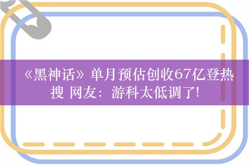  《黑神话》单月预估创收67亿登热搜 网友：游科太低调了!