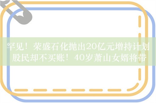 罕见！荣盛石化抛出20亿元增持计划 股民却不买账！40岁萧山女婿将带领炼化巨头走向何方？