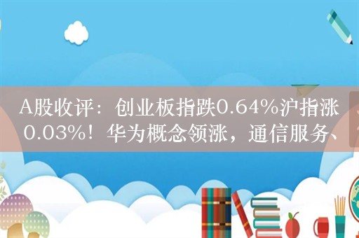 A股收评：创业板指跌0.64%沪指涨0.03%！华为概念领涨，通信服务、网络安全板块爆发！超3400股下跌，成交5747亿缩量523亿