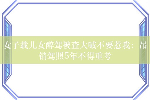 女子载儿女醉驾被查大喊不要惹我：吊销驾照5年不得重考