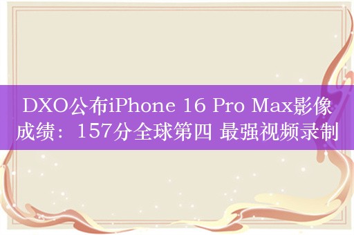 DXO公布iPhone 16 Pro Max影像成绩：157分全球第四 最强视频录制设备