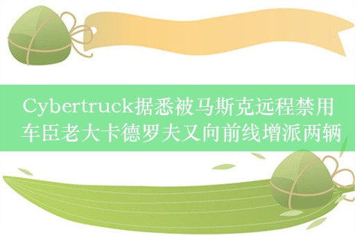 Cybertruck据悉被马斯克远程禁用 车臣老大卡德罗夫又向前线增派两辆