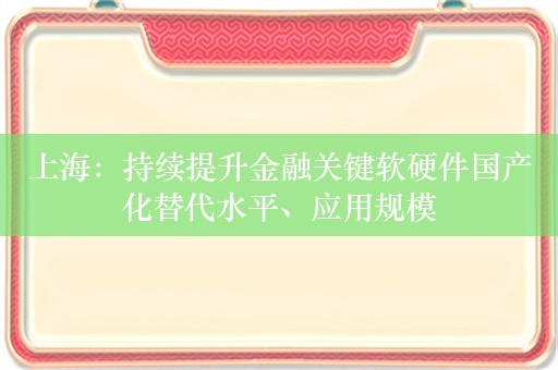 上海：持续提升金融关键软硬件国产化替代水平、应用规模