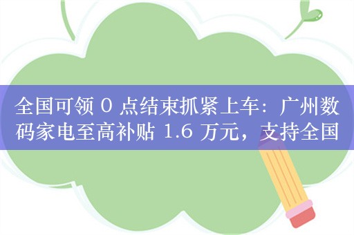 全国可领 0 点结束抓紧上车：广州数码家电至高补贴 1.6 万元，支持全国发货