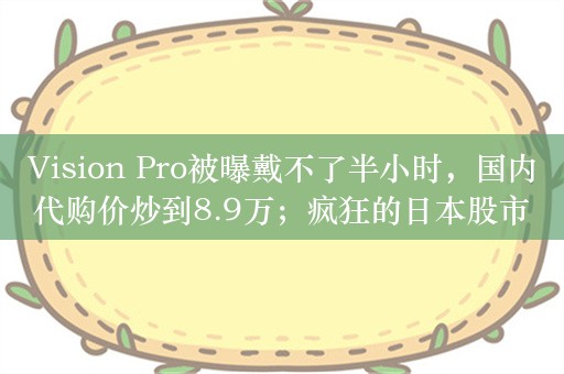 Vision Pro被曝戴不了半小时，国内代购价炒到8.9万；疯狂的日本股市：散户抛售，外资大买；日本登月探测器着陆月球表面但出故障|一周事件