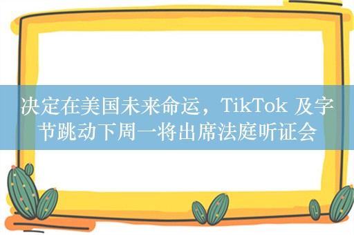 决定在美国未来命运，TikTok 及字节跳动下周一将出席法庭听证会