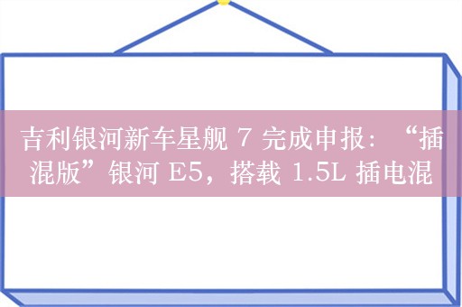 吉利银河新车星舰 7 完成申报：“插混版”银河 E5，搭载 1.5L 插电混动系统