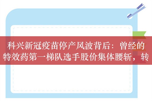 科兴新冠疫苗停产风波背后：曾经的特效药第一梯队选手股价集体腰斩，转投减肥药赛道能否成为“新出路”？