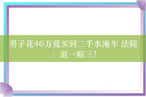 男子花46万竟买到二手水淹车 法院：退一赔三！