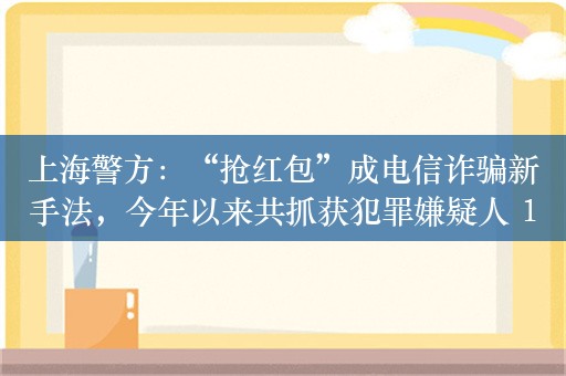 上海警方：“抢红包”成电信诈骗新手法，今年以来共抓获犯罪嫌疑人 1200 余名