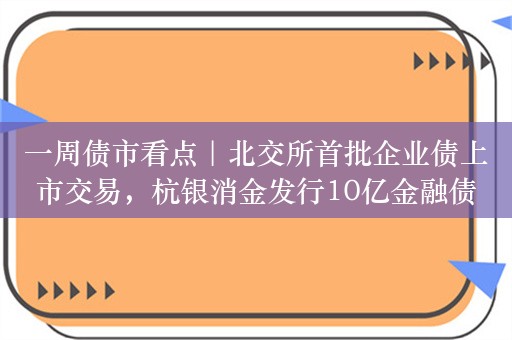 一周债市看点｜北交所首批企业债上市交易，杭银消金发行10亿金融债