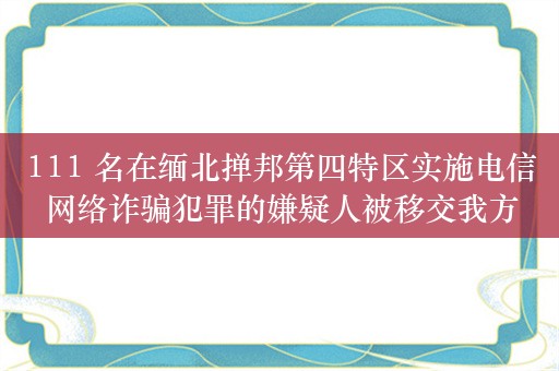 111 名在缅北掸邦第四特区实施电信网络诈骗犯罪的嫌疑人被移交我方