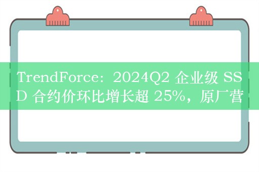 TrendForce：2024Q2 企业级 SSD 合约价环比增长超 25%，原厂营收环比增幅超五成