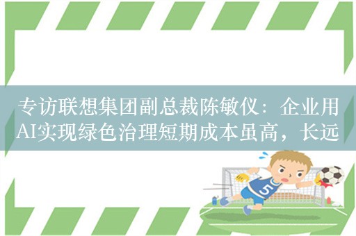 专访联想集团副总裁陈敏仪：企业用AI实现绿色治理短期成本虽高，长远却能降低运营成本，提高经济效益