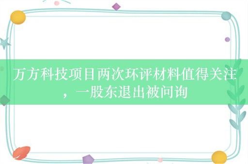 万方科技项目两次环评材料值得关注，一股东退出被问询