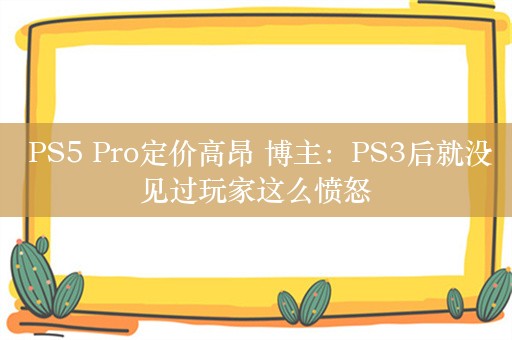  PS5 Pro定价高昂 博主：PS3后就没见过玩家这么愤怒