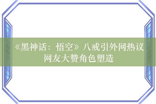  《黑神话：悟空》八戒引外网热议 网友大赞角色塑造