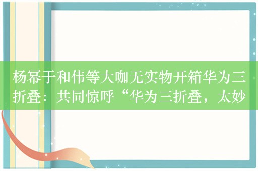 杨幂于和伟等大咖无实物开箱华为三折叠：共同惊呼“华为三折叠，太妙了”