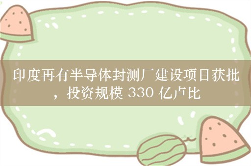 印度再有半导体封测厂建设项目获批，投资规模 330 亿卢比