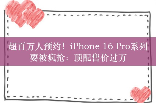 超百万人预约！iPhone 16 Pro系列要被疯抢：顶配售价过万