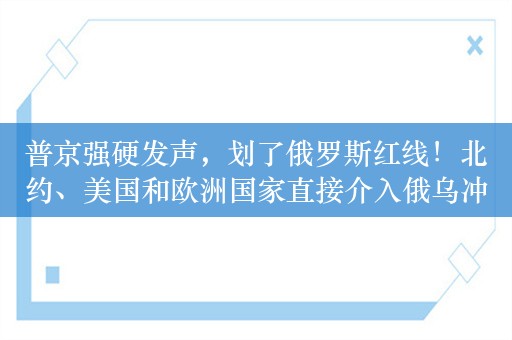 普京强硬发声，划了俄罗斯红线！北约、美国和欧洲国家直接介入俄乌冲突意味着与俄罗斯开战