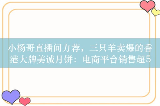 小杨哥直播间力荐，三只羊卖爆的香港大牌美诚月饼：电商平台销售超5000万！代理商称香港没有店