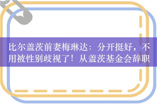 比尔盖茨前妻梅琳达：分开挺好，不用被性别歧视了！从盖茨基金会辞职时，获得125亿美元用于慈善事业