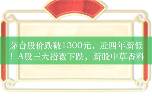 茅台股价跌破1300元，近四年新低！A股三大指数下跌，新股中草香料涨超300%，港股上涨，宜明昂科大涨60%