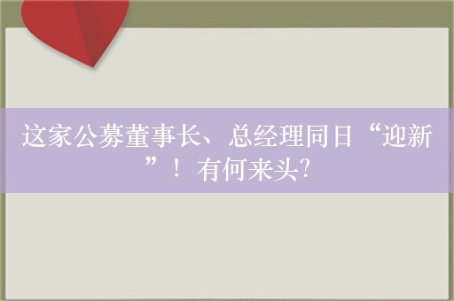 这家公募董事长、总经理同日“迎新”！有何来头？