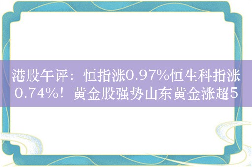 港股午评：恒指涨0.97%恒生科指涨0.74%！黄金股强势山东黄金涨超5%，宜明昂科涨近46%，恒大汽车涨32%