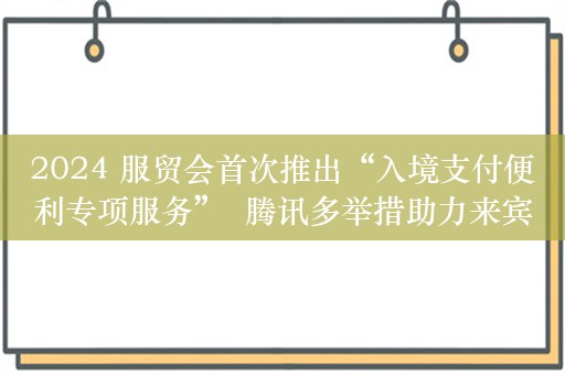 2024 服贸会首次推出“入境支付便利专项服务”  腾讯多举措助力来宾“畅行北京”