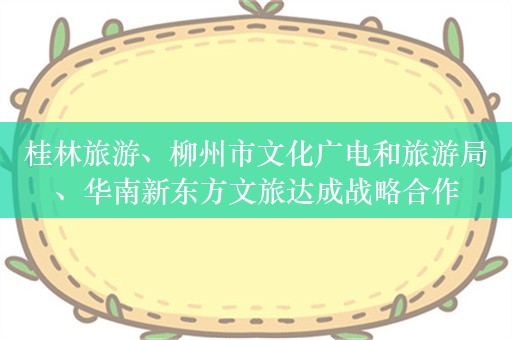 桂林旅游、柳州市文化广电和旅游局、华南新东方文旅达成战略合作