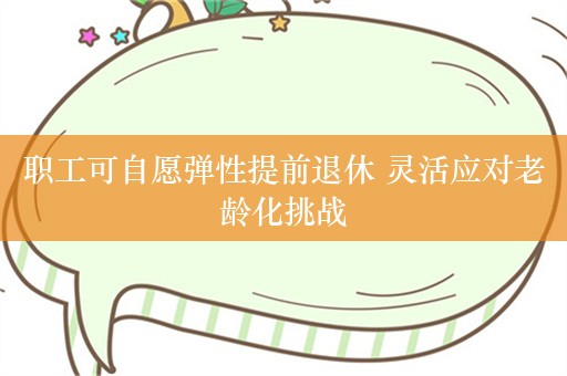 职工可自愿弹性提前退休 灵活应对老龄化挑战