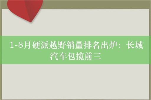 1-8月硬派越野销量排名出炉：长城汽车包揽前三