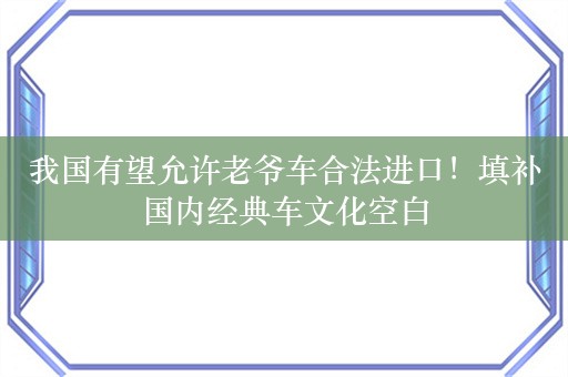 我国有望允许老爷车合法进口！填补国内经典车文化空白