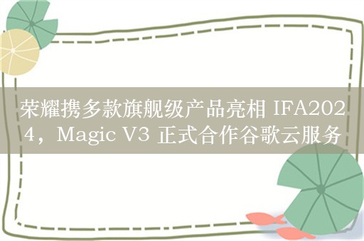 荣耀携多款旗舰级产品亮相 IFA2024，Magic V3 正式合作谷歌云服务