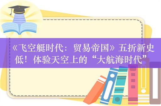  《飞空艇时代：贸易帝国》五折新史低！体验天空上的“大航海时代”