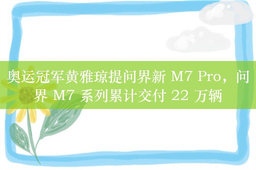 奥运冠军黄雅琼提问界新 M7 Pro，问界 M7 系列累计交付 22 万辆