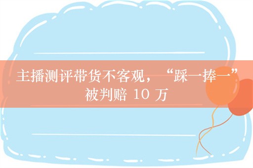 主播测评带货不客观，“踩一捧一”被判赔 10 万